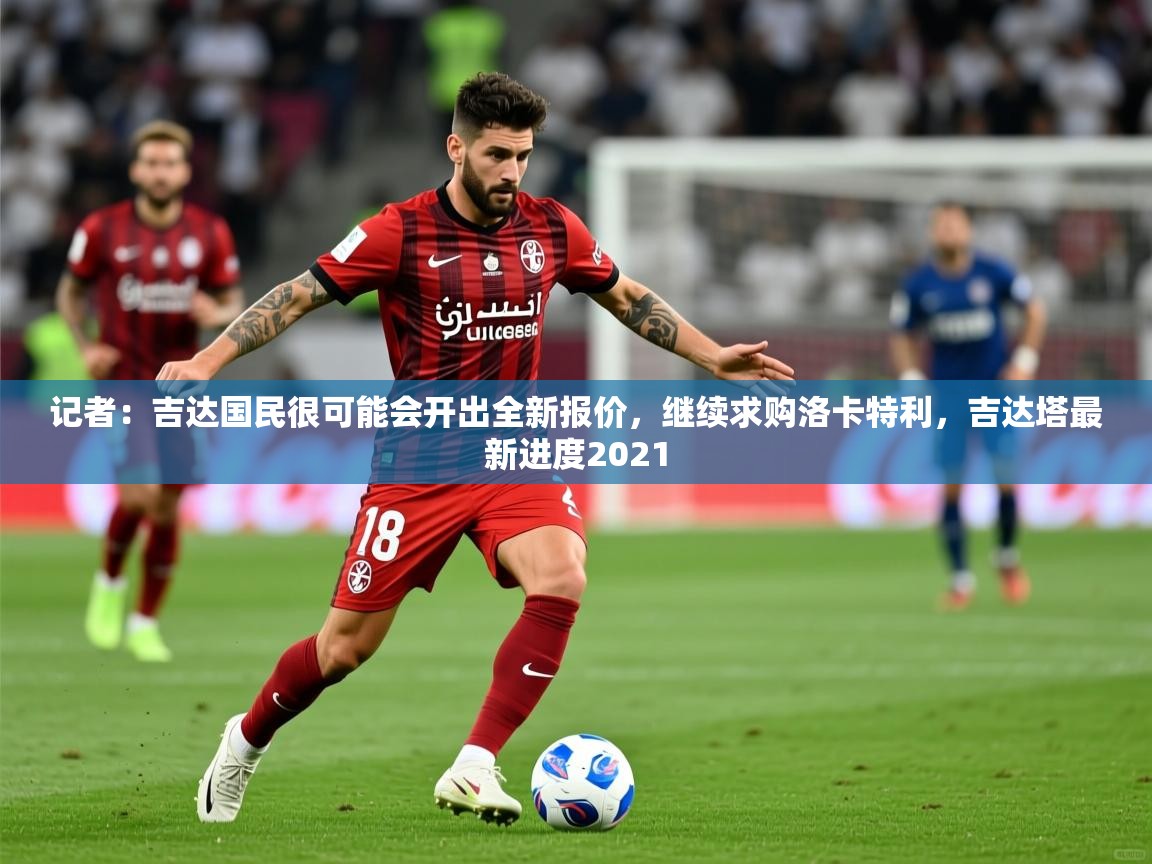 2025久游娱乐app记者：吉达国民很可能会开出全新报价，继续求购洛卡特利，吉达塔最新进度2021