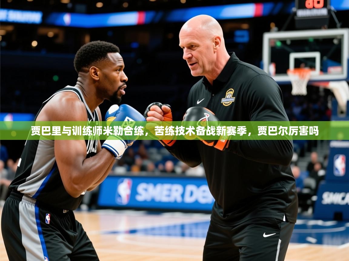 2025九游娱乐入口贾巴里与训练师米勒合练，苦练技术备战新赛季，贾巴尔厉害吗