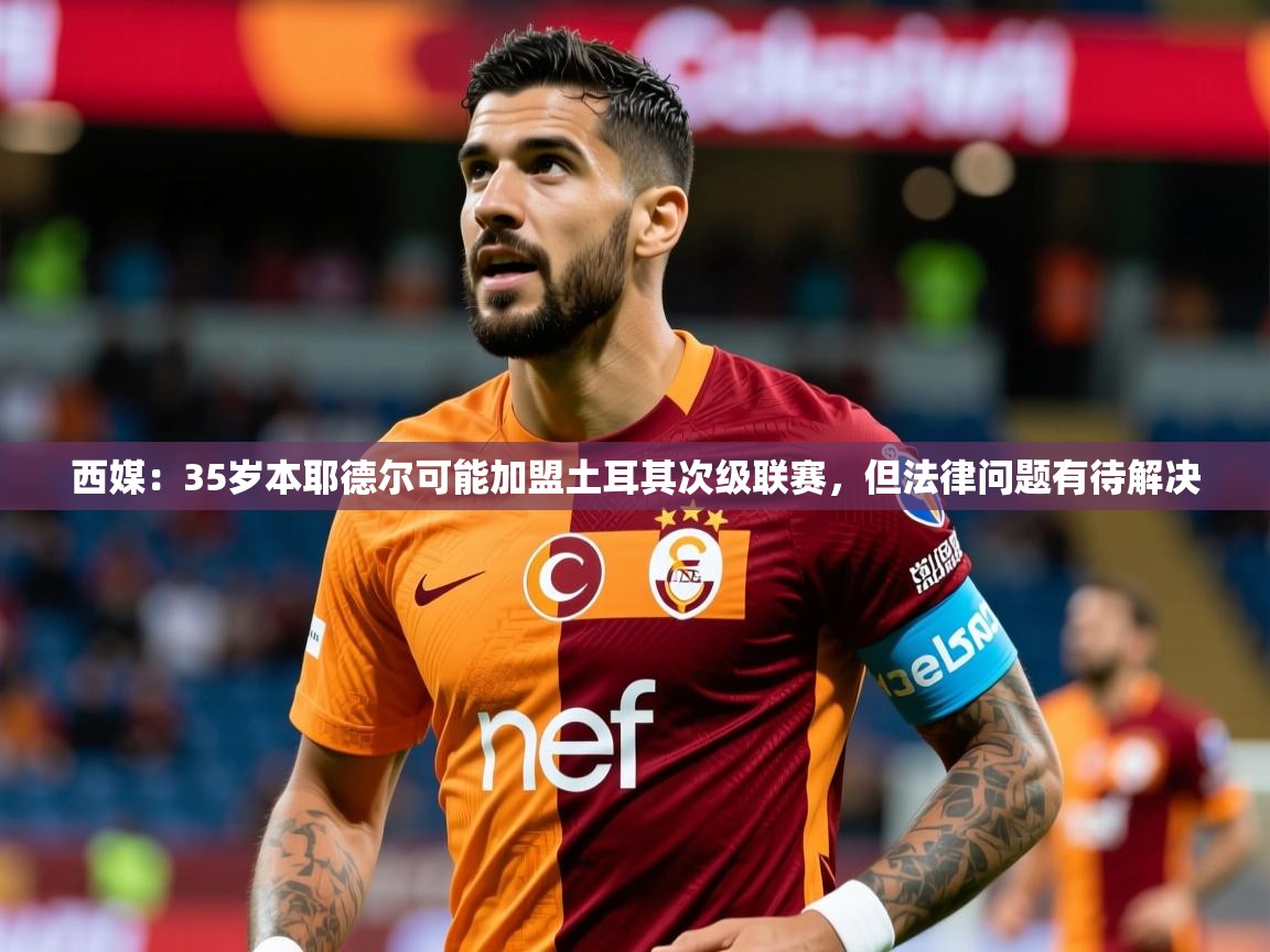 2025九游娱乐app西媒:35岁本耶德尔可能加盟土耳其次级联赛,但法律问题有待解决 第1张