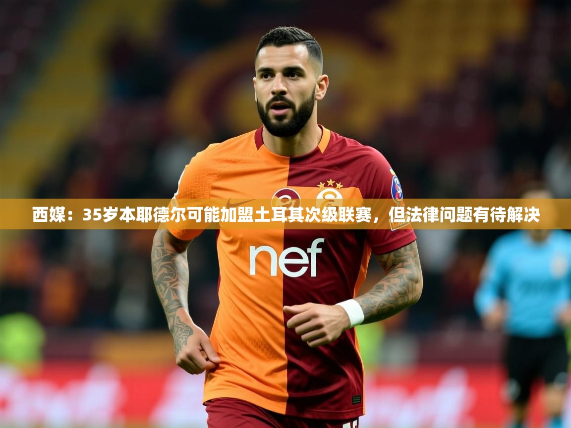 2025九游娱乐app西媒:35岁本耶德尔可能加盟土耳其次级联赛,但法律问题有待解决 第2张