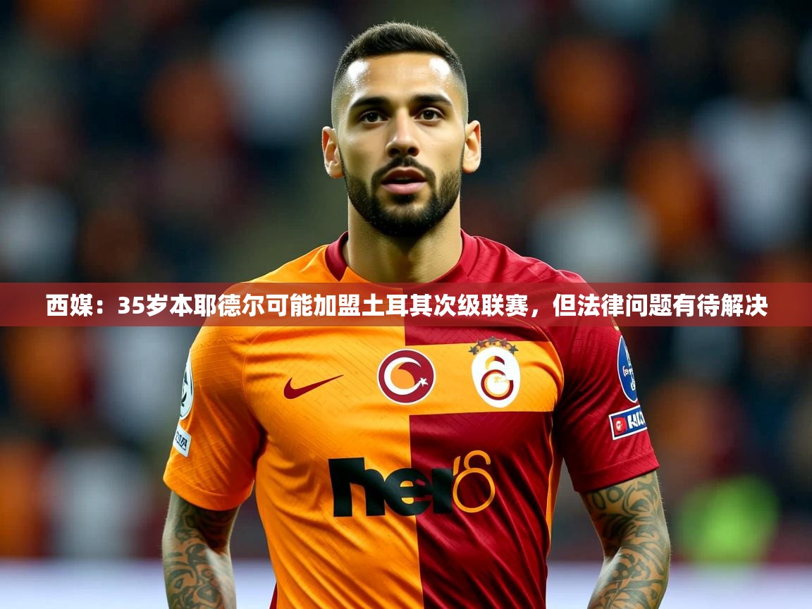 2025九游娱乐app西媒:35岁本耶德尔可能加盟土耳其次级联赛,但法律问题有待解决 第3张