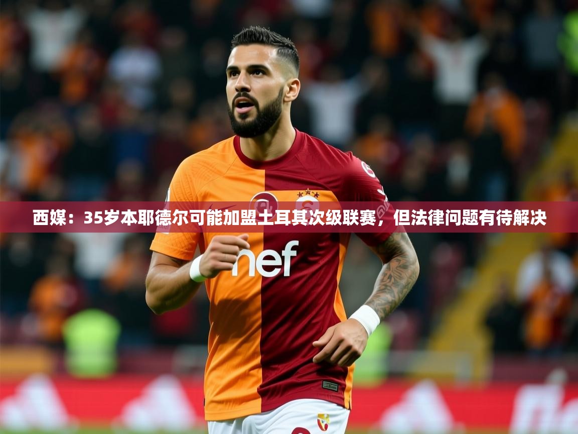 2025九游娱乐app西媒:35岁本耶德尔可能加盟土耳其次级联赛,但法律问题有待解决 第4张